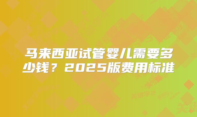 马来西亚试管婴儿需要多少钱?2025版费用标准