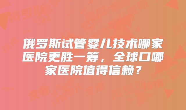 俄罗斯试管婴儿技术哪家医院更胜一筹，全球口哪家医院值得信赖？