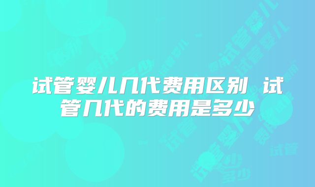 试管婴儿几代费用区别 试管几代的费用是多少