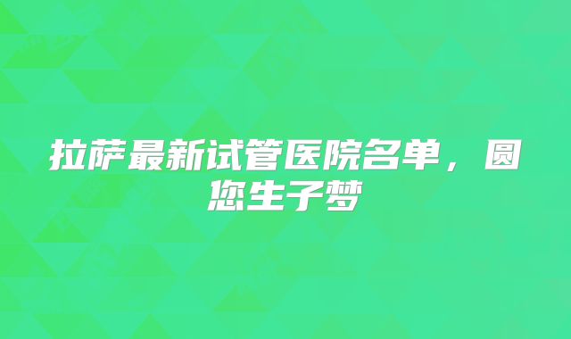 拉萨最新试管医院名单，圆您生子梦