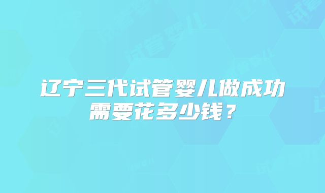 辽宁三代试管婴儿做成功需要花多少钱？