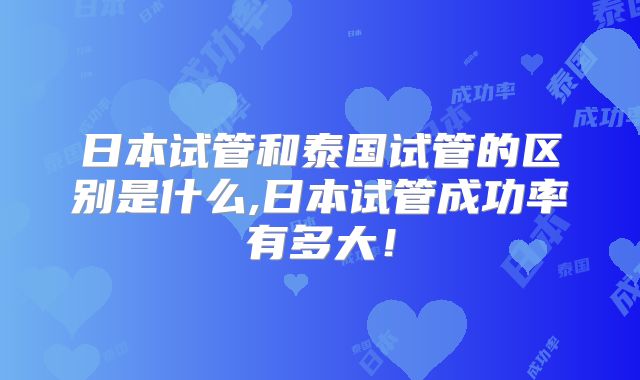 日本试管和泰国试管的区别是什么,日本试管成功率有多大!