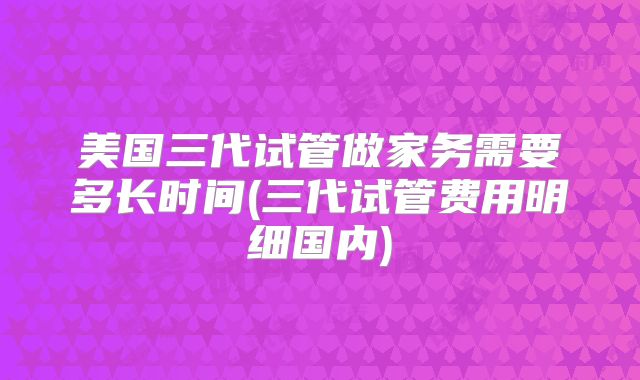 美国三代试管做家务需要多长时间(三代试管费用明细国内)