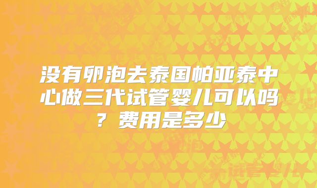 没有卵泡去泰国帕亚泰中心做三代试管婴儿可以吗？费用是多少