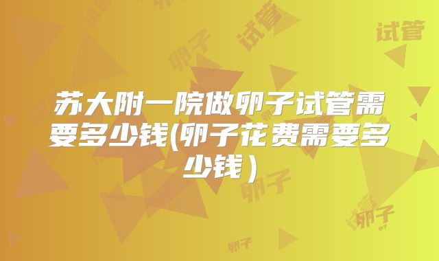 苏大附一院做卵子试管需要多少钱(卵子花费需要多少钱）