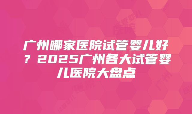 广州哪家医院试管婴儿好?2025广州各大试管婴儿医院大盘点
