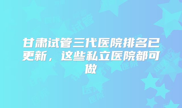 甘肃试管三代医院排名已更新，这些私立医院都可做