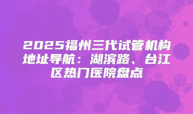 2025福州三代试管机构地址导航:湖滨路、台江区热门医院盘点