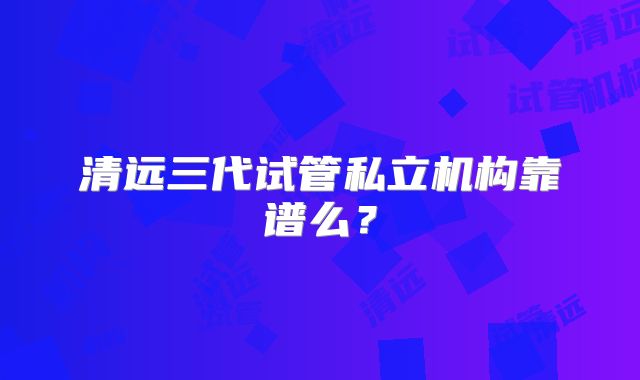 清远三代试管私立机构靠谱么?