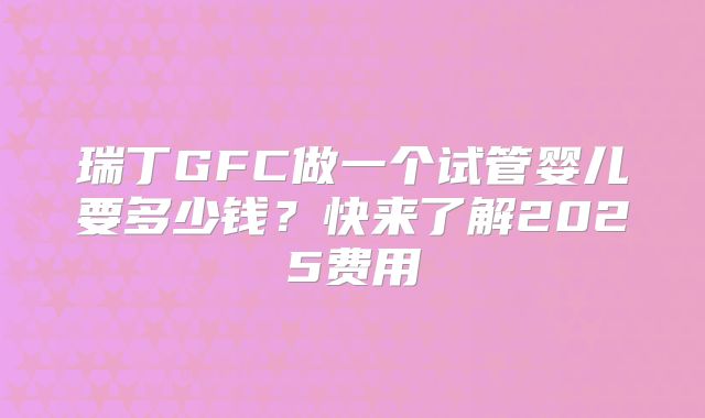 瑞丁GFC做一个试管婴儿要多少钱？快来了解2025费用