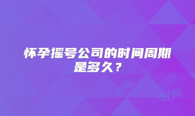 怀孕摇号公司的时间周期是多久？