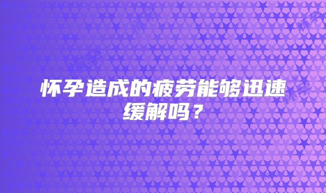 怀孕造成的疲劳能够迅速缓解吗？