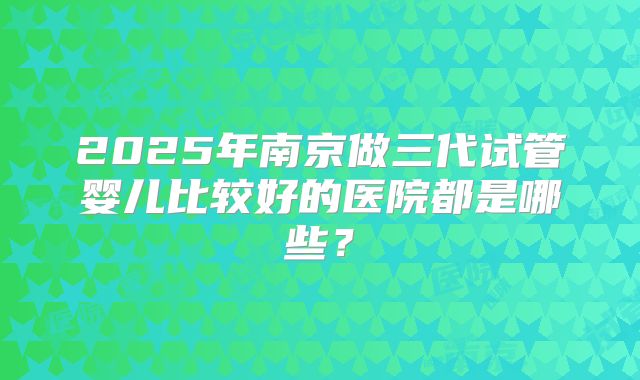 2025年南京做三代试管婴儿比较好的医院都是哪些？