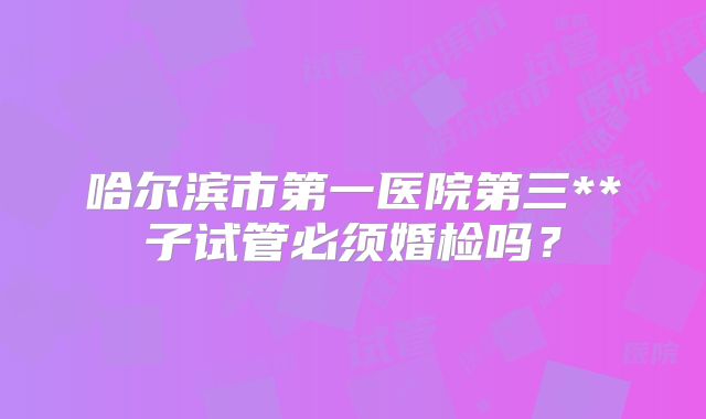 哈尔滨市第一医院第三**子试管必须婚检吗？