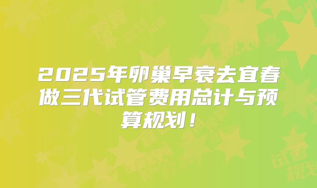 2025年卵巢早衰去宜春做三代试管费用总计与预算规划！