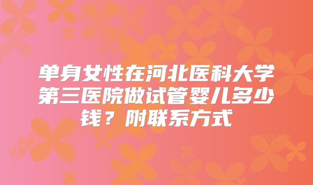 单身女性在河北医科大学第三医院做试管婴儿多少钱?附联系方式