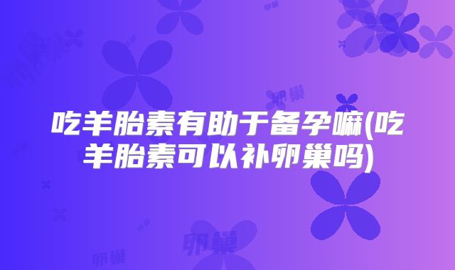 吃羊胎素有助于备孕嘛(吃羊胎素可以补卵巢吗)