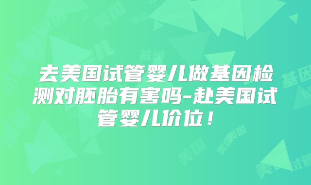 去美国试管婴儿做基因检测对胚胎有害吗-赴美国试管婴儿价位！