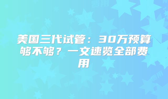 美国三代试管：30万预算够不够？一文速览全部费用