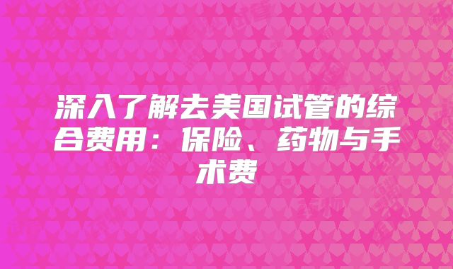 深入了解去美国试管的综合费用：保险、药物与手术费