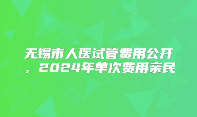 无锡市人医试管费用公开，2024年单次费用亲民