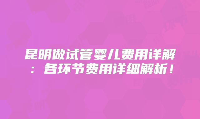 昆明做试管婴儿费用详解：各环节费用详细解析！