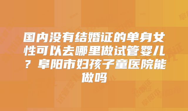 国内没有结婚证的单身女性可以去哪里做试管婴儿？阜阳市妇孩子童医院能做吗