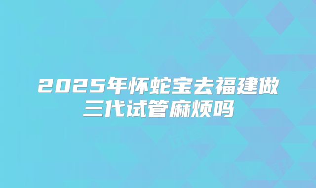2025年怀蛇宝去福建做三代试管麻烦吗