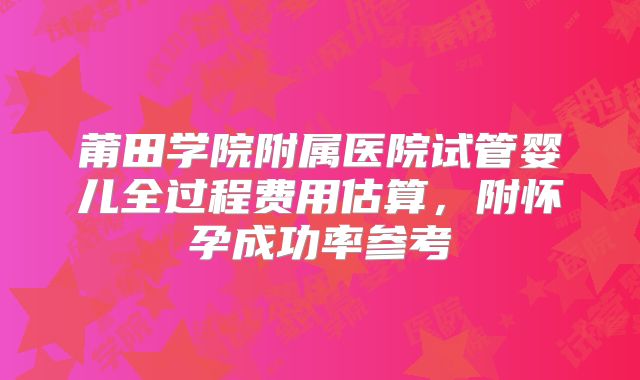 莆田学院附属医院试管婴儿全过程费用估算，附怀孕成功率参考