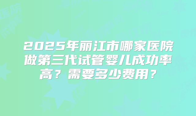 2025年丽江市哪家医院做第三代试管婴儿成功率高?需要多少费用?