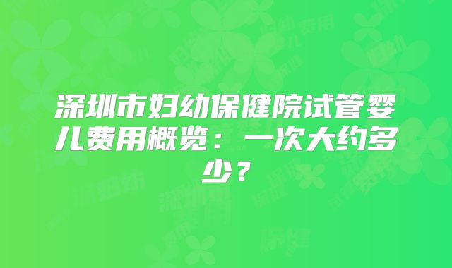 深圳市妇幼保健院试管婴儿费用概览：一次大约多少？