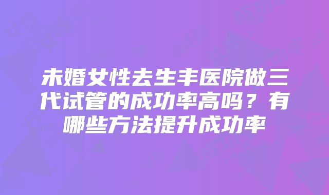 未婚女性去生丰医院做三代试管的成功率高吗？有哪些方法提升成功率