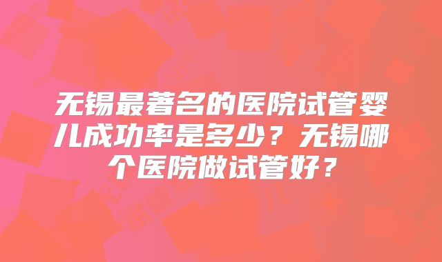 无锡最著名的医院试管婴儿成功率是多少?无锡哪个医院做试管好?