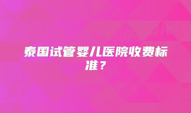 泰国试管婴儿医院收费标准？