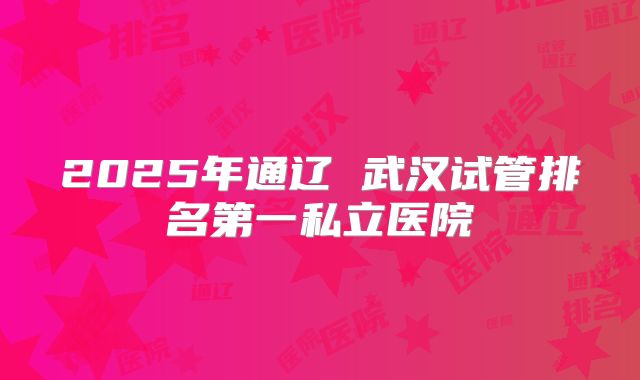 2025年通辽 武汉试管排名第一私立医院