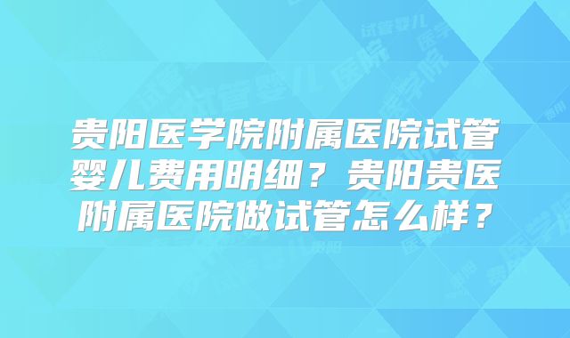 贵阳医学院附属医院试管婴儿费用明细?贵阳贵医附属医院做试管怎么样?