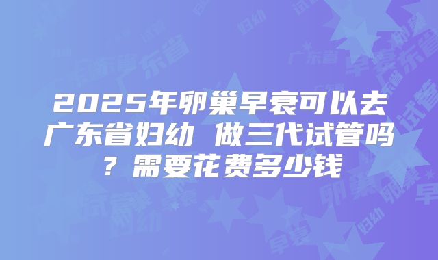 2025年卵巢早衰可以去广东省妇幼 做三代试管吗？需要花费多少钱