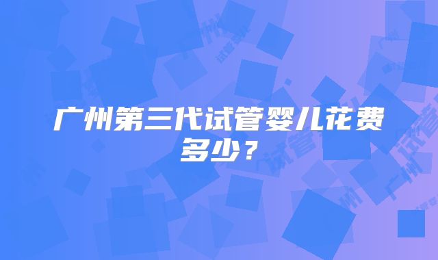 广州第三代试管婴儿花费多少?