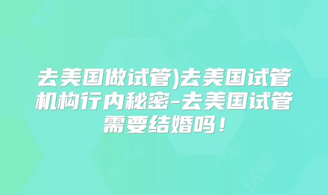去美国做试管)去美国试管机构行内秘密-去美国试管需要结婚吗！