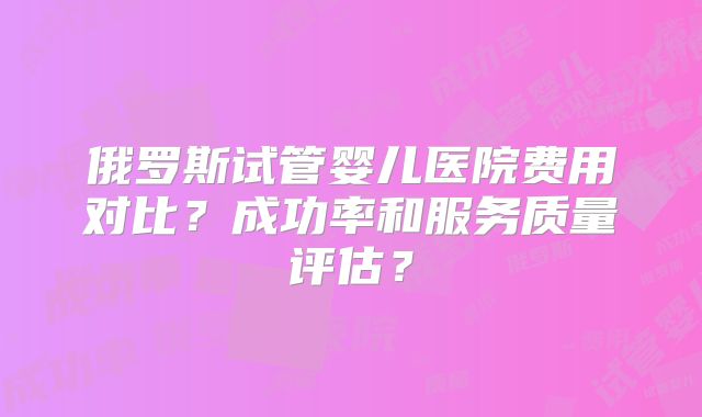 俄罗斯试管婴儿医院费用对比?成功率和服务质量评估?