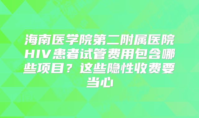 海南医学院第二附属医院HIV患者试管费用包含哪些项目？这些隐性收费要当心