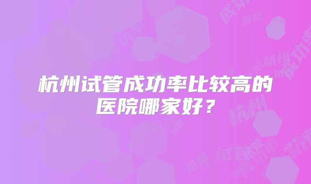 杭州试管成功率比较高的医院哪家好？