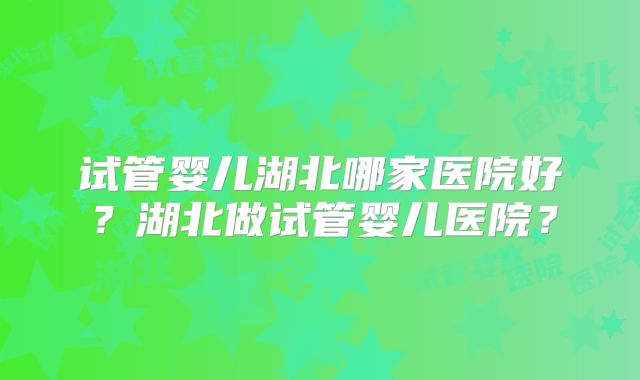 试管婴儿湖北哪家医院好?湖北做试管婴儿医院?