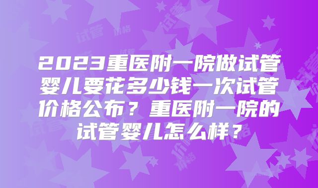 2023重医附一院做试管婴儿要花多少钱一次试管价格公布?重医附一院的试管婴儿怎么样?