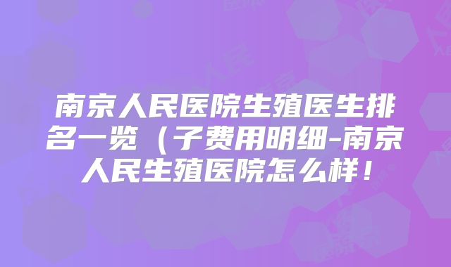 南京人民医院生殖医生排名一览（子费用明细-南京人民生殖医院怎么样！
