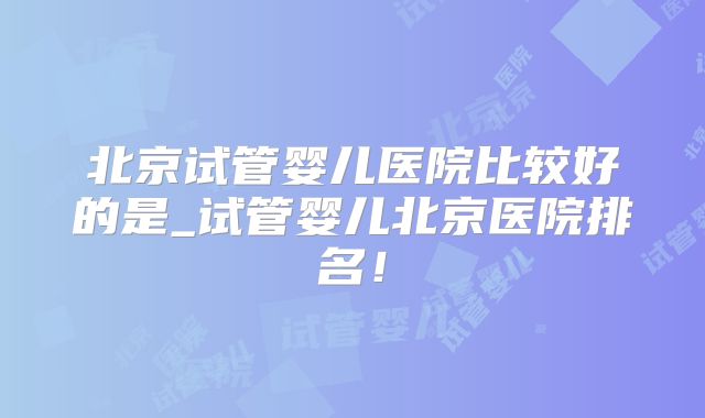北京试管婴儿医院比较好的是_试管婴儿北京医院排名!