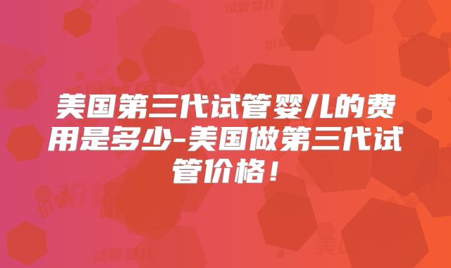 美国第三代试管婴儿的费用是多少-美国做第三代试管价格！