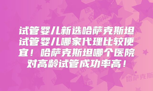 试管婴儿新选哈萨克斯坦试管婴儿哪家代理比较便宜！哈萨克斯坦哪个医院对高龄试管成功率高！