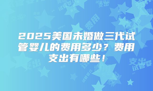 2025美国未婚做三代试管婴儿的费用多少？费用支出有哪些！