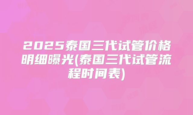 2025泰国三代试管价格明细曝光(泰国三代试管流程时间表)